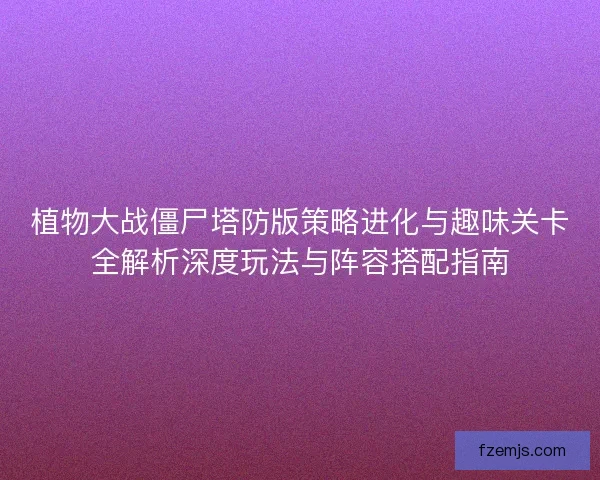 植物大战僵尸塔防版策略进化与趣味关卡全解析深度玩法与阵容搭配指南