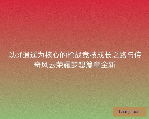 以cf逍遥为核心的枪战竞技成长之路与传奇风云荣耀梦想篇章全新