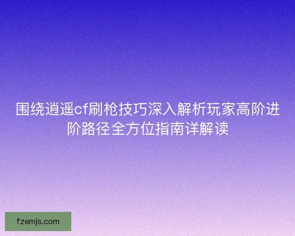 围绕逍遥cf刷枪技巧深入解析玩家高阶进阶路径全方位指南详解读