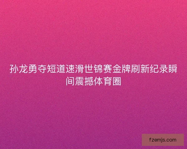 孙龙勇夺短道速滑世锦赛金牌刷新纪录瞬间震撼体育圈