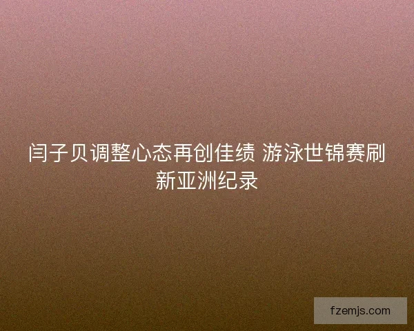 闫子贝调整心态再创佳绩 游泳世锦赛刷新亚洲纪录