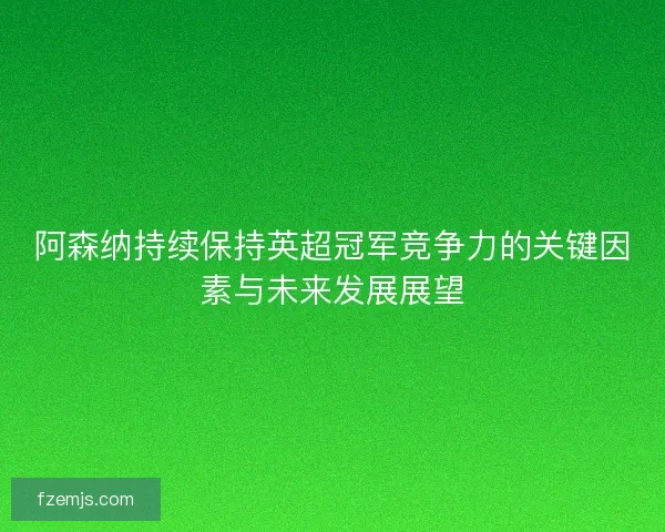 阿森纳持续保持英超冠军竞争力的关键因素与未来发展展望