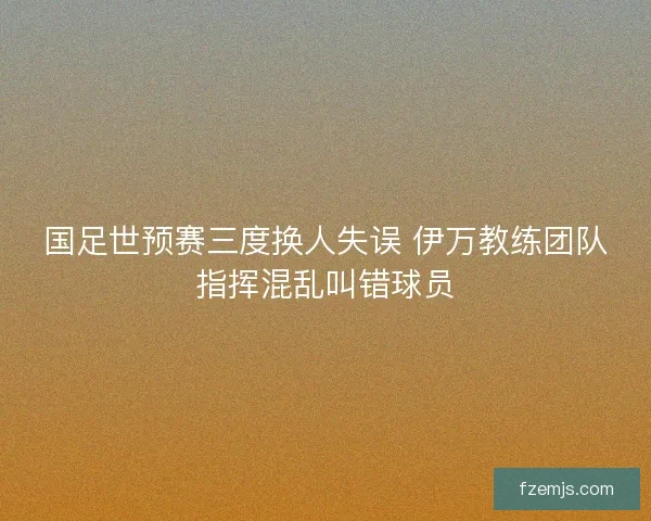 国足世预赛三度换人失误 伊万教练团队指挥混乱叫错球员